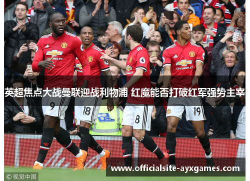 英超焦点大战曼联迎战利物浦 红魔能否打破红军强势主宰
