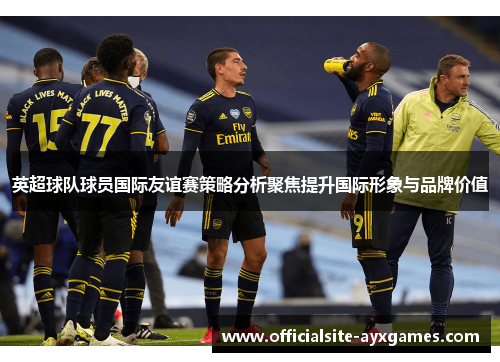 英超球队球员国际友谊赛策略分析聚焦提升国际形象与品牌价值