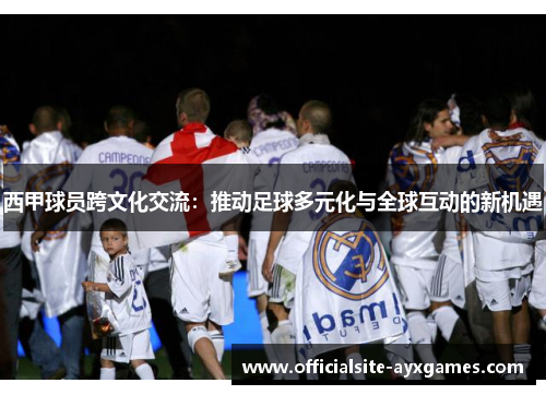 西甲球员跨文化交流：推动足球多元化与全球互动的新机遇