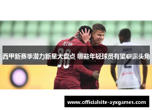 西甲新赛季潜力新星大盘点 哪些年轻球员有望崭露头角