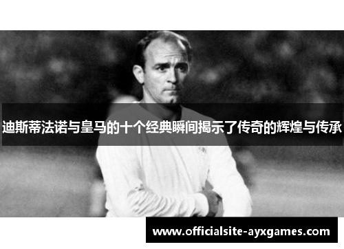 迪斯蒂法诺与皇马的十个经典瞬间揭示了传奇的辉煌与传承 迪斯蒂法诺与皇马的十个经典瞬间揭示了传奇的辉煌与传承