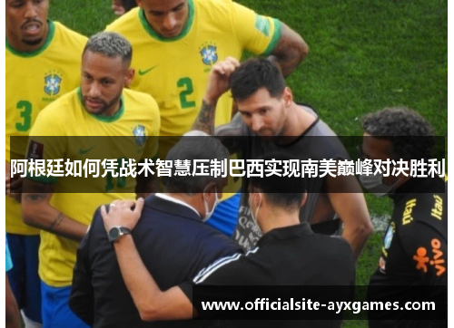 阿根廷如何凭战术智慧压制巴西实现南美巅峰对决胜利 阿根廷如何凭战术智慧压制巴西实现南美巅峰对决胜利