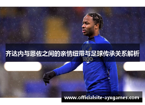 齐达内与恩佐之间的亲情纽带与足球传承关系解析