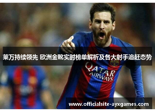 莱万持续领先 欧洲金靴实时榜单解析及各大射手追赶态势