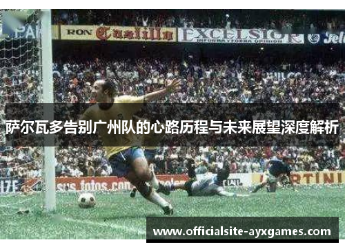 萨尔瓦多告别广州队的心路历程与未来展望深度解析