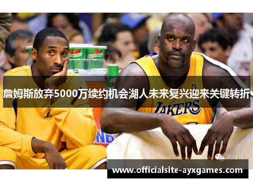 詹姆斯放弃5000万续约机会湖人未来复兴迎来关键转折