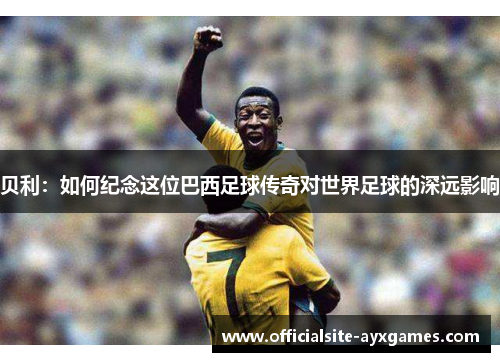 贝利:如何纪念这位巴西足球传奇对世界足球的深远影响 贝利:如何纪念这位巴西足球传奇对世界足球的深远影响