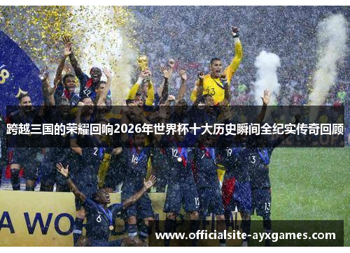 跨越三国的荣耀回响2026年世界杯十大历史瞬间全纪实传奇回顾 跨越三国的荣耀回响2026年世界杯十大历史瞬间全纪实传奇回顾