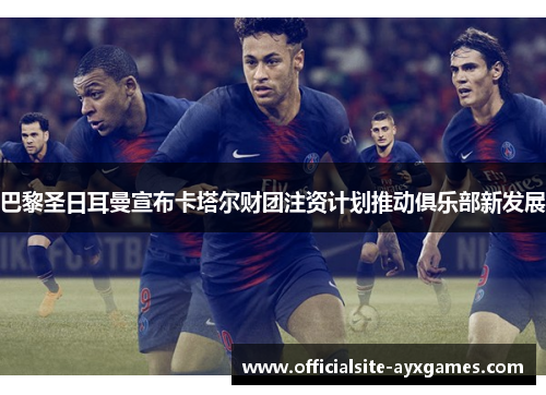 巴黎圣日耳曼宣布卡塔尔财团注资计划推动俱乐部新发展 巴黎圣日耳曼宣布卡塔尔财团注资计划推动俱乐部新发展