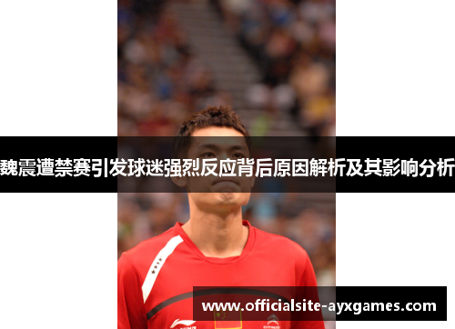 魏震遭禁赛引发球迷强烈反应背后原因解析及其影响分析