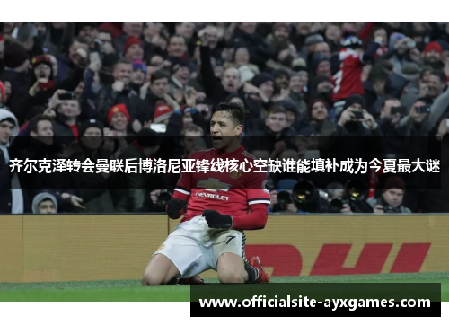 齐尔克泽转会曼联后博洛尼亚锋线核心空缺谁能填补成为今夏最大谜