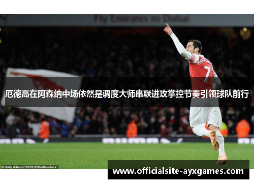 厄德高在阿森纳中场依然是调度大师串联进攻掌控节奏引领球队前行