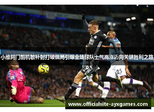 小维阿门前机敏补射打破僵局引爆全场球队士气高涨迈向关键胜利之路