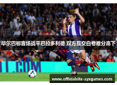 毕尔巴鄂客场战平巴拉多利德 双方互交白卷难分高下 毕尔巴鄂客场战平巴拉多利德 双方互交白卷难分高下