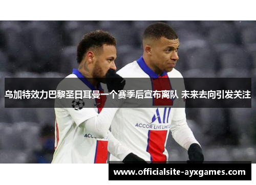 乌加特效力巴黎圣日耳曼一个赛季后宣布离队 未来去向引发关注 乌加特效力巴黎圣日耳曼一个赛季后宣布离队 未来去向引发关注