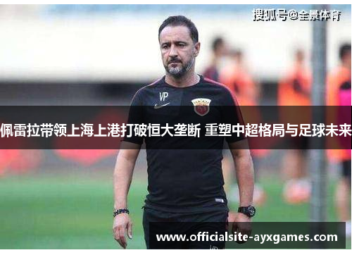 佩雷拉带领上海上港打破恒大垄断 重塑中超格局与足球未来 佩雷拉带领上海上港打破恒大垄断 重塑中超格局与足球未来